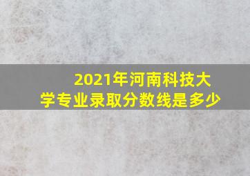 2021年河南科技大学专业录取分数线是多少