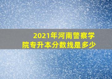 2021年河南警察学院专升本分数线是多少