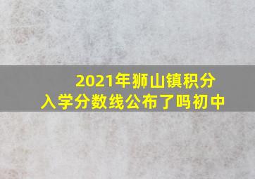 2021年狮山镇积分入学分数线公布了吗初中