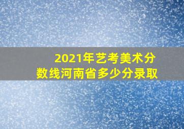 2021年艺考美术分数线河南省多少分录取