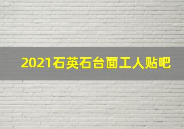 2021石英石台面工人贴吧