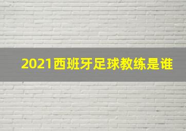 2021西班牙足球教练是谁