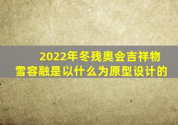 2022年冬残奥会吉祥物雪容融是以什么为原型设计的