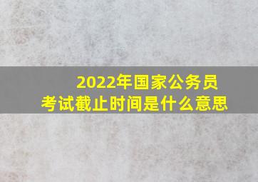 2022年国家公务员考试截止时间是什么意思