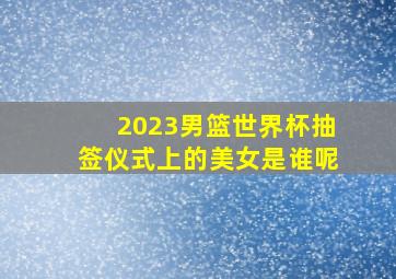 2023男篮世界杯抽签仪式上的美女是谁呢