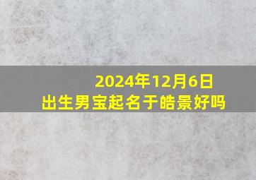 2024年12月6日出生男宝起名于皓景好吗