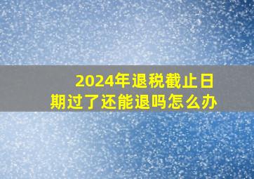 2024年退税截止日期过了还能退吗怎么办