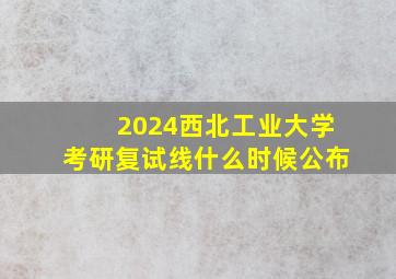 2024西北工业大学考研复试线什么时候公布