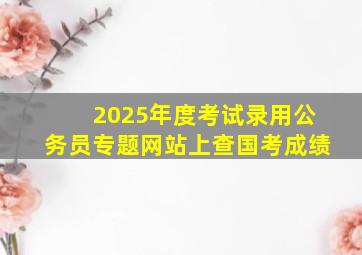 2025年度考试录用公务员专题网站上查国考成绩