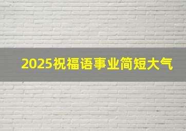 2025祝福语事业简短大气