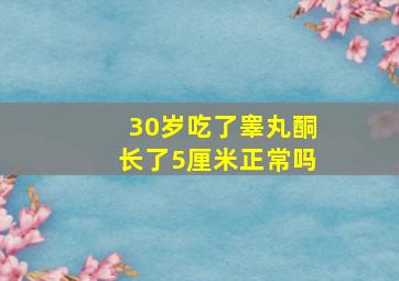 30岁吃了睾丸酮长了5厘米正常吗