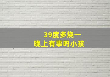 39度多烧一晚上有事吗小孩