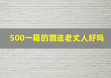 500一箱的酒送老丈人好吗