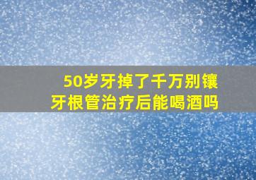 50岁牙掉了千万别镶牙根管治疗后能喝酒吗