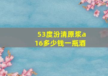 53度汾清原浆a16多少钱一瓶酒