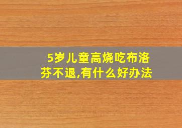 5岁儿童高烧吃布洛芬不退,有什么好办法