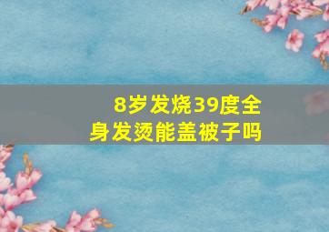 8岁发烧39度全身发烫能盖被子吗