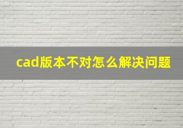 cad版本不对怎么解决问题