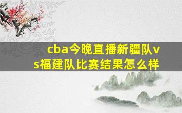 cba今晚直播新疆队vs福建队比赛结果怎么样