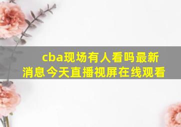 cba现场有人看吗最新消息今天直播视屏在线观看