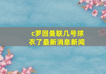 c罗回曼联几号球衣了最新消息新闻