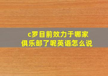 c罗目前效力于哪家俱乐部了呢英语怎么说