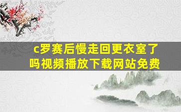 c罗赛后慢走回更衣室了吗视频播放下载网站免费