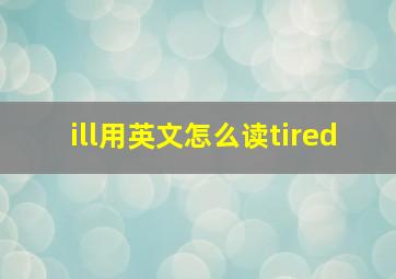 ill用英文怎么读tired