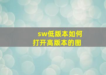 sw低版本如何打开高版本的图