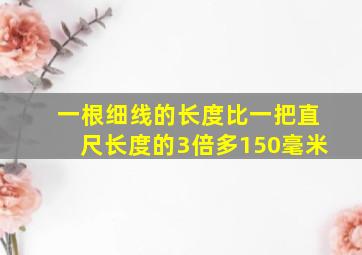 一根细线的长度比一把直尺长度的3倍多150毫米