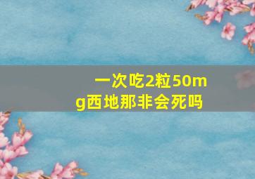 一次吃2粒50mg西地那非会死吗