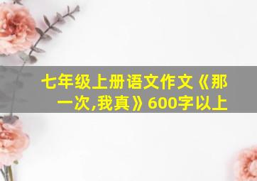 七年级上册语文作文《那一次,我真》600字以上