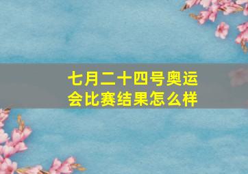 七月二十四号奥运会比赛结果怎么样