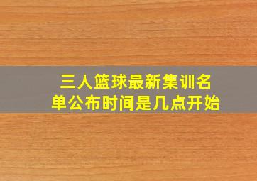 三人篮球最新集训名单公布时间是几点开始