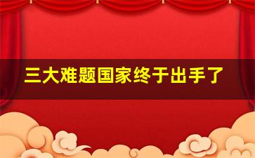 三大难题国家终于出手了