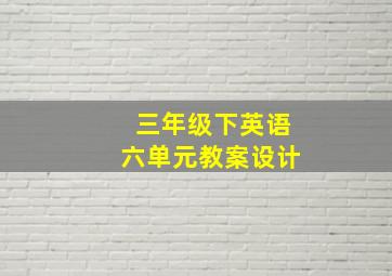 三年级下英语六单元教案设计