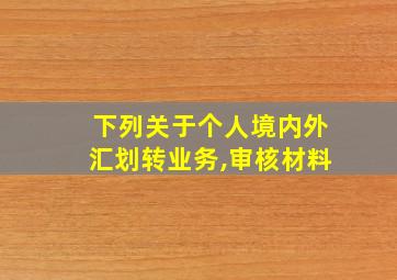 下列关于个人境内外汇划转业务,审核材料