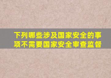 下列哪些涉及国家安全的事项不需要国家安全审查监督