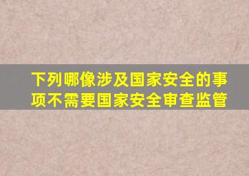 下列哪像涉及国家安全的事项不需要国家安全审查监管