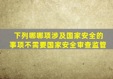 下列哪哪项涉及国家安全的事项不需要国家安全审查监管