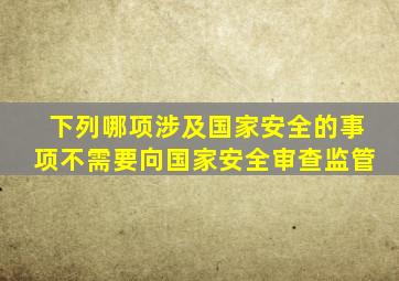 下列哪项涉及国家安全的事项不需要向国家安全审查监管