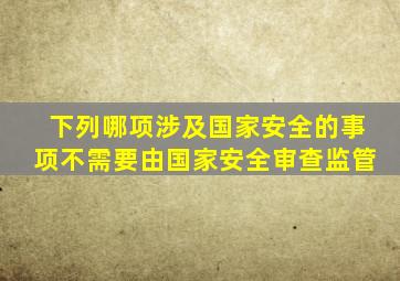 下列哪项涉及国家安全的事项不需要由国家安全审查监管