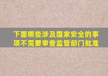 下面哪些涉及国家安全的事项不需要审查监管部门批准