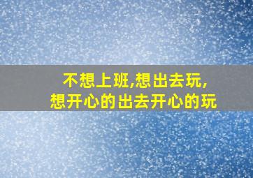 不想上班,想出去玩,想开心的出去开心的玩