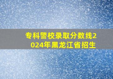 专科警校录取分数线2024年黑龙江省招生