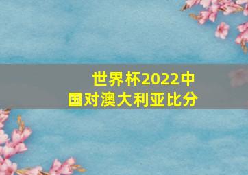 世界杯2022中国对澳大利亚比分