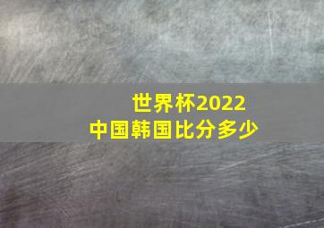 世界杯2022中国韩国比分多少