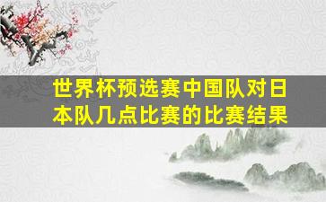 世界杯预选赛中国队对日本队几点比赛的比赛结果