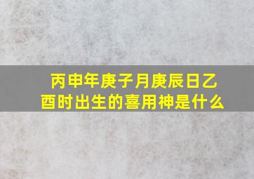 丙申年庚子月庚辰日乙酉时出生的喜用神是什么