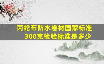 丙纶布防水卷材国家标准300克检验标准是多少